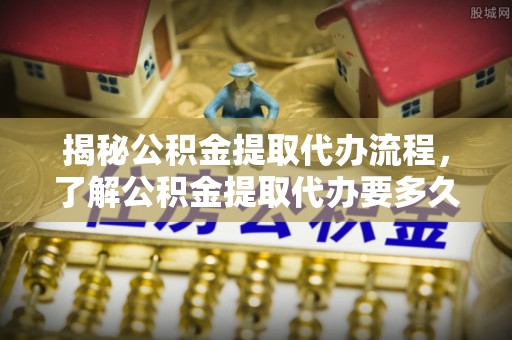共和揭秘公积金提取代办流程，了解公积金提取代办要多久的关键因素