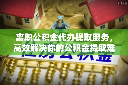 共和离职公积金代办提取服务，高效解决你的公积金提取难题