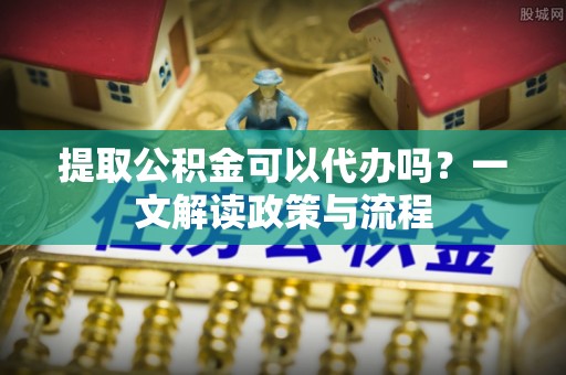 共和提取公积金可以代办吗？一文解读政策与流程