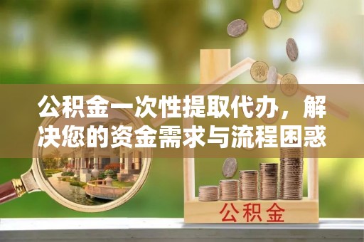 共和公积金一次性提取代办，解决您的资金需求与流程困惑