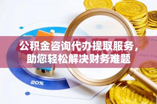 共和公积金咨询代办提取服务，助您轻松解决财务难题